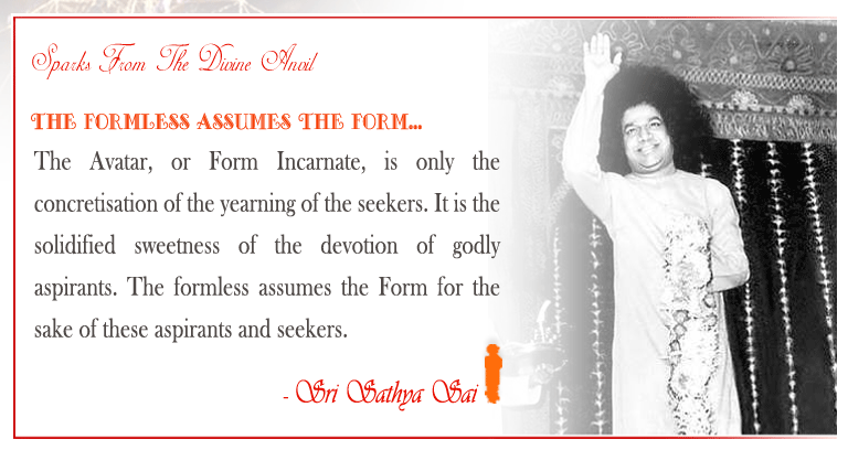 The Formless assumes the Form: The Avatar, or Form Incarnate, is only the concretisation of the yearning of the seekers. It is the solidified sweetness of the devotion of godly aspirants. The formless assumes the Form for the sake of these aspirants and seekers. - Sri Sathya Sai 