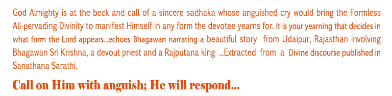 He will respond: God Almighty is at the beck and call of a sincere sadhaka whose anguished cry would bring the Formless All-pervading Divinity to manifest Himself in any form the devotee yearns for. It is your yearning that decides in what form the Lord appears...echoes Bhagawan narrating a beautiful story from Udaipur, Rajasthan involving Bhagawan Sri Krishna, a devout priest and a Rajputana king ...Extracted from a Divine discourse published in Sanathana Sarathi. 