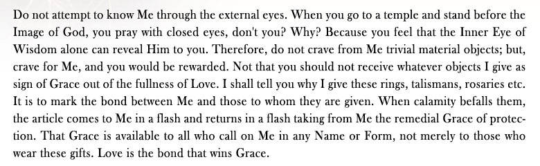 Sparks From The Divine Anvil: Do not attempt to know Me through the external eyes. When you go to a temple and stand before the Image of God, you pray with closed eyes, don't you? Why? Because you feel that the Inner Eye of Wisdom alone can reveal Him to you. Therefore, do not crave from Me trivial material objects; but, crave for Me, and you would be rewarded. Not that you should not receive whatever objects I give as sign of Grace out of the fullness of Love. I shall tell you why I give these rings, talismans, rosaries etc. It is to mark the bond between Me and those to whom they are given. When calamity befalls them, the article comes to Me in a flash and returns in a flash taking from Me the remedial Grace of protection. That Grace is available to all who call on Me in any Name or Form, not merely to those who wear these gifts. Love is the bond that wins Grace.
