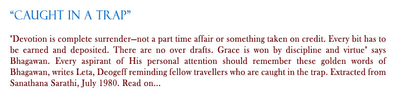 Caught in a Trap: "Devotion is complete surrender—not a part time affair or something taken on credit. Every bit has to be earned and deposited. There are no over drafts. Grace is won by discipline and virtue" says Bhagawan. Every aspirant of His personal attention should remember these golden words of Bhagawan, writes Leta, Deogeff reminding fellow travellers who are caught in the trap. Extracted from Sanathana Sarathi, July 1980. Read on...