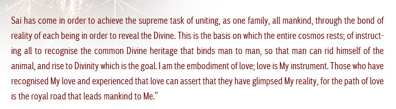 Sai has come in order to achieve the supreme task of uniting as one family, all mankind, through the bond of reality of each being in order to reveal the Divine. This is the basis on which the entire cosmos rests; of instructing all to recognise the commin Divine heritage that binds man to man, so that man can rid himself of the animal, and rise to Divinity which is the goal. I am the embodiment of Love; Love is My instrument. Those who have recognised My Love and experienced that Love can assert that they have glimpsed My reality. For the path of Love is the royal road that leads mankind to me