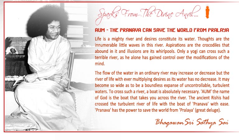 AUM - THE PRANAVA CAN SAVE THE WORLD FROM PRALAYA: Life is a mighty river and desires constitute its water. Thoughts are the innumerable little waves in this river. Aspirations are the crocodiles that abound in it and illusions are its whirlpools. Only a yogi can cross such a terrible river, as he alone has gained control over the modifications of the mind. To cross such a river, a boat is absolutely necessary. 'AUM' the name of God is the boat that takes you across the river. The ancient Rishis had crossed the turbulent river of life with the boat of 'Pranava' with ease. 'Pranava' has the power to save the world from 'Pralaya' (great deluge). -Bhagawan Sri Sathya Sai