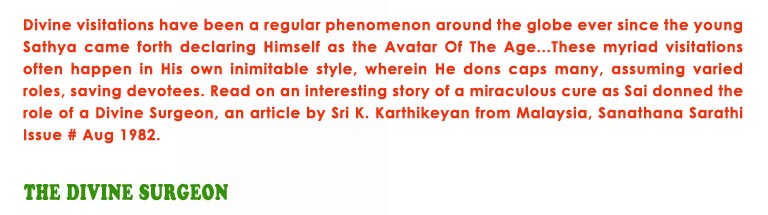 The Divine Surgeon: Divine visitations have been a regular phenomenon around the globe ever since the young Sathya came forth declaring Himself as the Avatar Of The Age...These myriad visitations often happen in His own inimitable style, wherein He dons caps many, assuming varied roles, saving devotees. Read on an interesting story of a miraculous cure as Sai donned the role of a Divine Surgeon, an article by Sri K. Karthikeyan from Malaysia, Sanathana Sarathi Issue # Aug 1982.