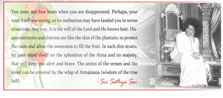 You must not lose heart when you are disappointed. Perhaps, your wish itself was wrong, or its realisation may have landed you in worse situations. Any way, it is the will of the Lord and He knows best. Disappointments and distress are like the skin of the plantain, to protect the taste and allow the sweetness to fill the fruit. In such dire straits, let your mind dwell on the splendour of the Atma and its majesty; that will keep you alert and brave. The antics of the senses and the mind can be arrested by the whip of Atmajnana (wisdom of the true Self). - Sri Sathya Sai