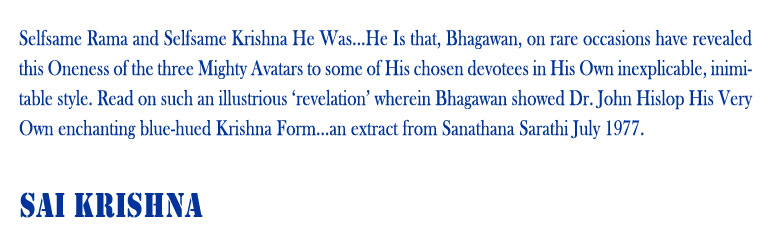 Sai Krishna: Selfsame Rama and Selfsame Krishna He Was...He Is that, Bhagawan, on rare occasions have revealed this Oneness of the three Mighty Avatars to some of His chosen devotees in His Own inexplicable, inimitable style. Read on such an illustrious ‘revelation’ wherein Bhagawan showed Dr. John Hislop His Very Own enchanting blue-hued Krishna Form...an extract from Sanathana Sarathi July 1977. 