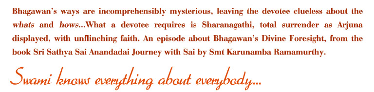 Bhagawan's ways are incomprehensibly mysterious, leaving the devotee clueless about the whats and hows...What a devotee requires is Sharanagathi, total surrender as Arjuna displayed, with unflenching faith.An episode about Bhagawan's Divine Foresight, from the book Sri sathya Sai Anandadai Journey with Sai by Smt Karunamba Ramamurthy. 