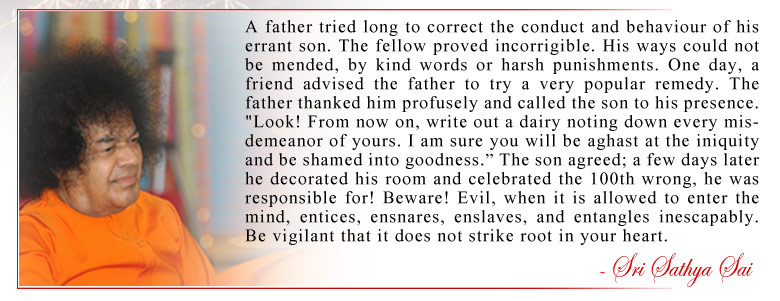 A father tried long to correct the conduct and behaviour of his errant son. The fellow proved incorrigible. His ways could not be mended, by kind words or harsh punishments. One day, a friend advised the father to try a very popular remedy. The father thanked him profusely and called the son to his presence. "Look! From now on, write out a dairy noting down every misdemeanor of yours. I am sure you will be aghast at the iniquity and be shamed into goodness.” The son agreed; a few days later he decorated his room and celebrated the 100th wrong, he was responsible for! Beware! Evil, when it is allowed to enter the mind, entices, ensnares, enslaves, and entangles inescapably. Be vigilant that it does not strike root in your heart. - Sri Sathya Sai