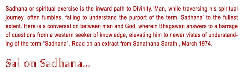 Sai On Sadhana: Sadhana or spiritual exercise is the inward path to Divinity. Man, while traversing his spiritual journey, often fumbles, failing to understand the purport of the term ‘Sadhana’ to the fullest extent. Here is a conversation between man and God, wherein Bhagawan answers to a barrage of questions from a western seeker of knowledge, elevating him to newer vistas of understanding of the term “Sadhana”. Read on an extract from Sanathana Sarathi, March 1974.