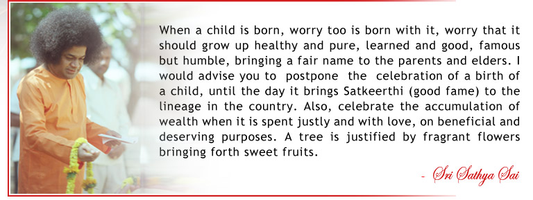 When a child is born, worry too is born with it, worry that it should grow up healthy and pure, learned and good, famous but humble, bringing a fair name to the parents and elders. I would advise you to  postpone  the  celebration of a birth of a child, until the day it brings Satkeerthi (good fame) to the lineage in the country. Also, celebrate the accumulation of wealth when it is spent justly and with love, on beneficial and deserving purposes. A tree is justified by fragrant flowers bringing forth sweet fruits. - Sri Sathya Sai