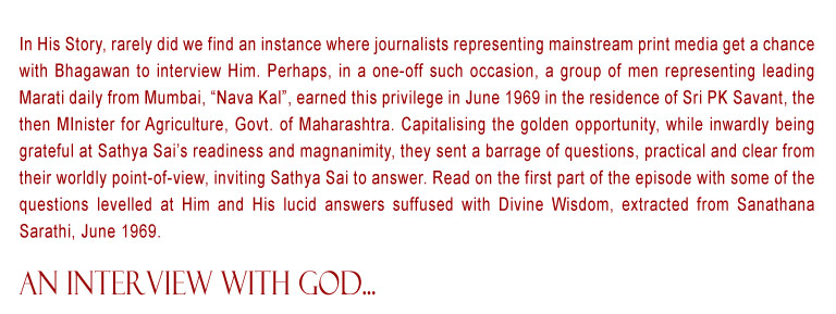 An Interview with God: In His Story, rarely did we find an instance where journalists representing mainstream print media get a chance with Bhagawan to interview Him. Perhaps, in a one-off such occasion, a group of men representing leading Marati daily from Mumbai, “Nava Kal”, earned this privilege in June 1969 in the residence of Sri PK Savant, the then MInister for Agriculture, Govt. of Maharashtra. Capitalising the golden opportunity, while inwardly being grateful at Sathya Sai’s readiness and magnanimity, they sent a barrage of questions, practical and clear from their worldly point-of-view, inviting Sathya Sai to answer. Read on the first part of the episode with some of the questions levelled at Him and His lucid answers suffused with Divine Wisdom, extracted from Sanathana Sarathi, June 1969.