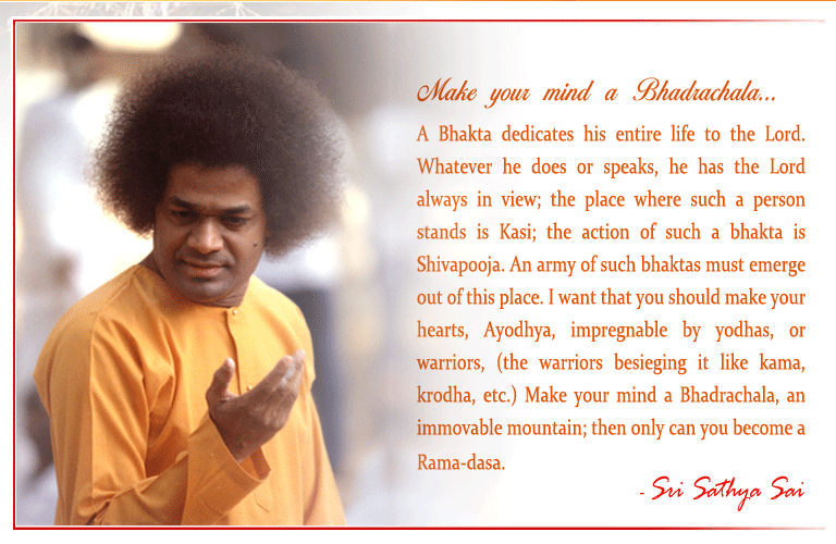 A Bhakta dedicates his entire life to the Lord. Whatever he does or speaks, he has the Lord always in view; the place where such a person stands is Kasi; the action of such a bhakta is Shivapooja. An army of such bhaktas must emerge out of this place. I want that you should make your hearts, Ayodhya, impregnable by yodhas, or warriors, (the warriors besieging it like kama, krodha, etc.) Make your mind a Bhadrachala, an immovable mountain; then only can you become a Rama-dasa.  - Sri Sathya Sai