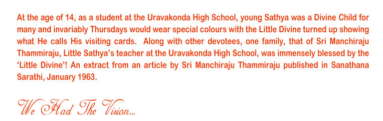 We had the Vision: At the age of 14, as a student at the Uravakonda High School, young Sathya was a Divine Child for many and invariably Thursdays would wear special colours with the Little Divine turned up showing what He calls His visiting cards.  Along with other devotees, one family, that of Sri Manchiraju Thammiraju, Little Sathya’s teacher at the Uravakonda High School, was immensely blessed by the ‘Little Divine’! An extract from an article by Sri Manchiraju Thammiraju published in Sanathana Sarathi, January 1963. 