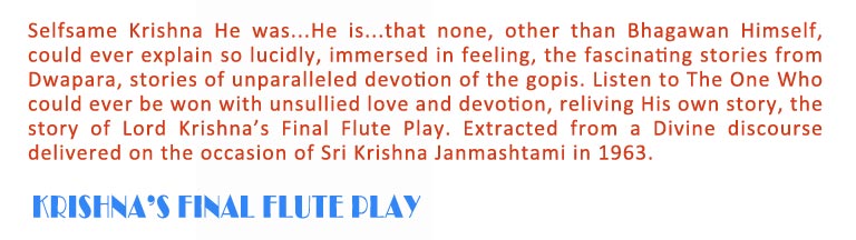 Krishna's final flute play: Selfsame Krishna He was...He is...that none, other than Bhagawan Himself,  could ever explain so lucidly, immersed in feeling, the fascinating stories from Dwapara, stories of unparalleled devotion of the gopis. Listen to The One Who could ever be won with unsullied love and devotion, reliving His own story, the story of Lord Krishna’s Final Flute Play. Extracted from a Divine discourse delivered on the occasion of Sri Krishna Janmashtami in 1963.