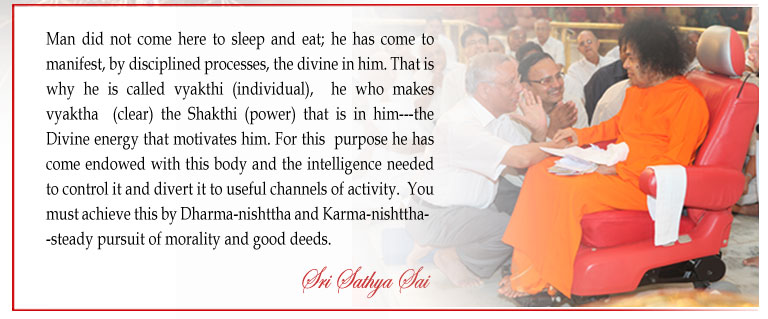 Man did not come here to sleep and eat; he has come to manifest, by disciplined processes, the divine in him. That is why he is called vyakthi (individual),  he who makes vyaktha  (clear) the Shakthi (power) that is in him---the Divine energy that motivates him. For this  purpose he has come endowed with this body and the intelligence needed to control it and divert it to useful channels of activity.  You  must achieve this by Dharma-nishttha and Karma-nishttha--steady pursuit of morality and good deeds. - Sri Sathya Sai