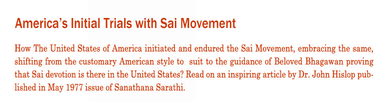 Americas Initial Trials with Sai Movement: How The United States of America initiated and endured the Sai Movement, embracing the same, shifting from the customary American style to  suit to the guidance of Beloved Bhagawan proving that Sai devotion is there in the United States? Read on an inspiring article by Dr. John Hislop published in May 1977 issue of Sanathana Sarathi.