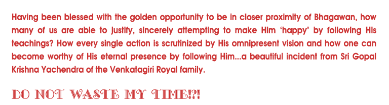 Having been blessed with the golden opportunity to be in closer proximity of Bhagawan, how many of us are able to justify, sincerely attempting to make Him happy by following His teachings? How every single action is scrutinized by His omnipresent vision and how one can become worthy of His eternal presence by following Him...a beautiful incident from Sri Gopal Krishna Yachendra of the Venkatagiri Royal family. 