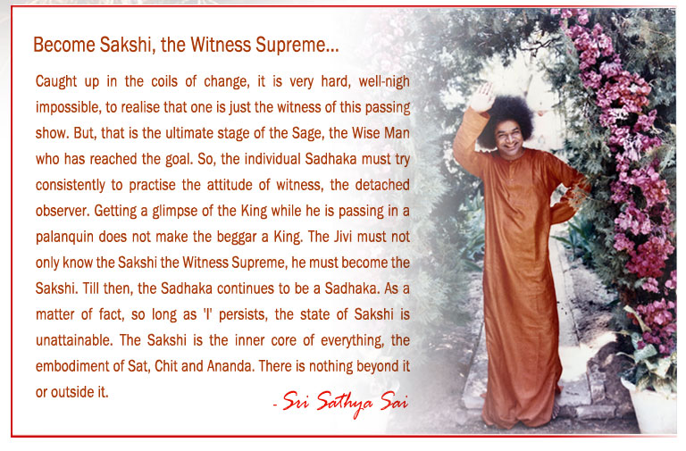 Become Sakshi, the Witness Supreme: Caught up in the coils of change, it is very hard, well-nigh impossible, to realise that one is just the witness of this passing show. But, that is the ultimate stage of the Sage, the Wise Man who has reached the goal. So, the individual Sadhaka must try consistently to practise the attitude of witness, the detached observer. Getting a glimpse of the King while he is passing in a palanquin does not make the beggar a King. The Jivi must not only know the Sakshi the Witness Supreme, he must become the Sakshi. Till then, the Sadhaka continues to be a Sadhaka. As a matter of fact, so long as 'I' persists, the state of Sakshi is unattainable. The Sakshi is the inner core of everything, the embodiment of Sat, Chit and Ananda. There is nothing beyond it or outside it.