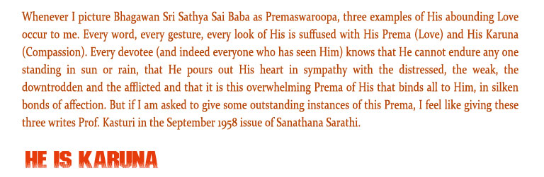 He is Karuna: Whenever I picture Bhagawan Sri Sathya Sai Baba as Premaswaroopa, three examples of His abounding Love occur to me. Every word, every gesture, every look of His is suffused with His Prema (Love) and His Karuna (Compassion). Every devotee (and indeed everyone who has seen Him) knows that He cannot endure any one standing in sun or rain, that He pours out His heart in sympathy with the distressed, the weak, the downtrodden and the afflicted and that it is this overwhelming Prema of His that binds all to Him, in silken bonds of affection. But if I am asked to give some outstanding instances of this Prema, I feel like giving these three writes Prof. Kasturi in the September 1958 issue of Sanathana Sarathi.