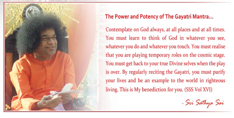 The Power and Potency of The Gayatri Mantra: Contemplate on God always, at all places and at all times. You must learn to think of God in whatever you see, whatever you do and whatever you touch. You must realise that you are playing temporary roles on the cosmic stage. You must get back to your true Divine selves when the play is over. By regularly reciting the Gayatri, you must purify your lives and be an example to the world in righteous living. This is My benediction for you. (SSS Vol XVI) - Sri Sathya Sai