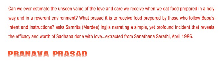 Pranava Prasad: Can we ever estimate the unseen value of the love and care we receive when we eat food prepared in a holy way and in a reverent environment? What prasad it is to receive food prepared by those who follow Baba's Intent and Instructions? asks Samrita (Mardee) Inglis narrating a simple, yet profound incident that reveals the efficacy and worth of Sadhana done with love...extracted from Sanathana Sarathi, April 1986.