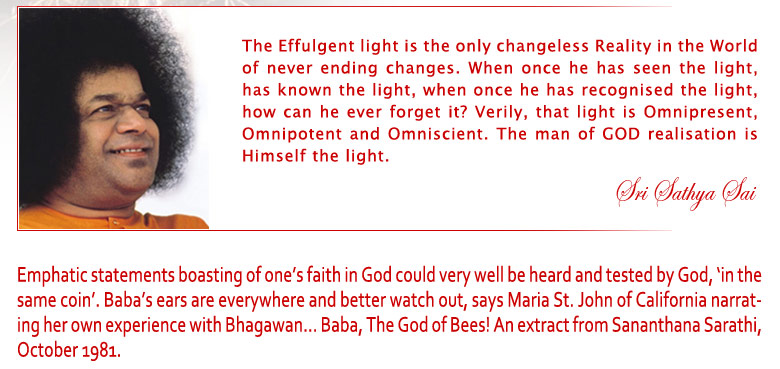 The Effulgent Light is the only changeless Reality in the World of never ending changes. When once he has seen the light, has known the light, when once he has recognised the light, how can he ever forget it? Verily, that light is Omnipresent, Omnipotent and Omniscient. The man of God Realisation is Himself the light. - Sri Sathya Sai