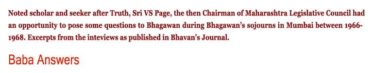 Baba Answers: Noted scholar and seeker after Truth, Sri VS Page, the then Chairman of Maharashtra Legislative Council had an opportunity to pose some questions to Bhagawan during Bhagawan’s sojourns in Mumbai between 1966-1968. Excerpts from the inteviews as published in Bhavan’s Journal.