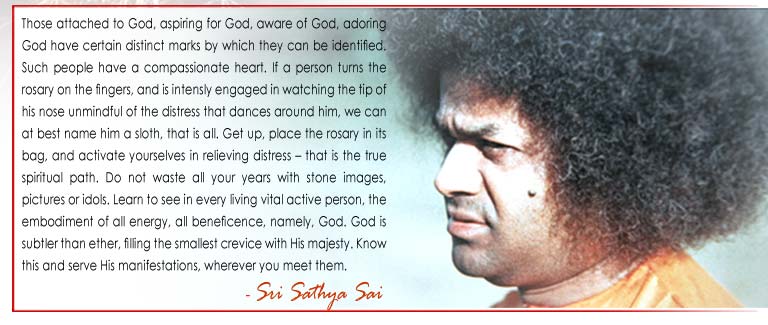 Those attached to God, aspiring for God, aware of God, adoring God have certain distinct marks by which they can be identiﬁed. Such people have a compassionate heart. Get up, place the rosary in its bag, and activate yourselves in relieving distress – that is the true spiritual path. Do not waste all your years with stone images, pictures or idols. Learn to see in every living vital active person, the embodiment of all energy, all beneﬁcence, namely, God. God is subtler than ether, ﬁlling the smallest crevice with His majesty. Know this and serve His manifestations, wherever you meet them.  - Sri Sathya Sai