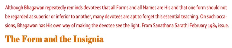 The Form and the Insignia: Although Bhagawan repeatedly reminds devotees that all Forms and all Names are His and that one form should not be regarded as superior or inferior to another, many devotees are apt to forget this essential teaching. On such occasions, Bhagawan has His own way of making the devotee see the light. From Sanathana Sarathi February 1984 issue. 