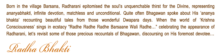 Born in the village Barsana, Radharani epitomised the souls unquenchable thirst for the Divine, representing ananyabhakti, infinite devotion, matchless and unconditional. Quite often Bhagawan spoke about His ananya bhakta recounting beautiful tales from those wonderful Dwapara days. When the world of Krishna Consciousness sings in ecstacy Radhe Radhe Radhe Barsaane Wali Radhe... celebrating the appearance of Radharani, lets revisit some of those precious recountals of Bhagawan, discoursing on His foremost devotee...