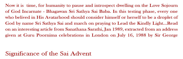 Significance of the Sai Advent: Now it is  time for humanity to pause and introspect dwelling on the Love Sojourn of God Incarnate - Bhagawan Sri Sathya Sai Baba. In this testing phase, every one who believed in His Avatarhood should consider himself or herself to be a droplet of God by name Sri Sathya Sai and march on praying to Lead the Kindly Light...Read on an interesting article from Sanathana Sarathi, Jan 1989, extracted from an address given at Guru Poornima celebrations in London on July 16, 1988 by Sir George Trevelyan.