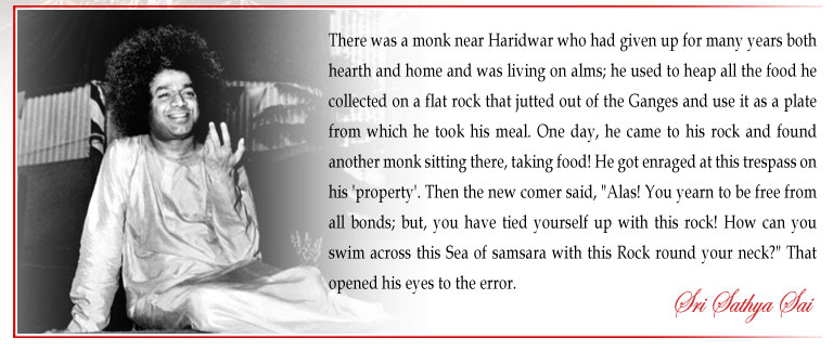 There was a monk near Haridwar who had given up for many years both hearth and home and was living on alms; he used to heap all the food he collected on a flat rock that jutted out of the Ganges and use it as a plate from which he took his meal. One day, he came to his rock and found another monk sitting there, taking food! He got enraged at this trespass on his 'property'. Then the new comer said, "Alas! You yearn to be free from all bonds; but, you have tied yourself up with this rock! How can you swim across this Sea of samsara with this Rock round your neck?" That opened his eyes to the error. - Sri Sathya Sai