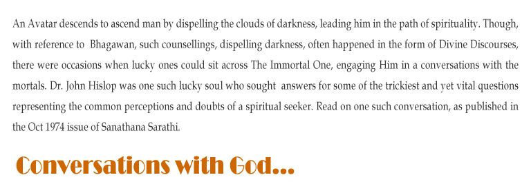 Conversations with God: An Avatar descends to ascend man by dispelling the clouds of darkness, leading him in the path of spirituality. Though, with reference to  Bhagawan, such counsellings, dispelling darkness, often happened in the form of Divine Discourses, there were occasions when lucky ones could sit across The Immortal One, engaging Him in a conversations with the mortals. Dr. John Hislop was one such lucky soul who sought  answers for some of the trickiest and yet vital questions representing the common perceptions and doubts of a spiritual seeker. Read on one such conversation, as published in the Oct 1974 issue of Sanathana Sarathi. 