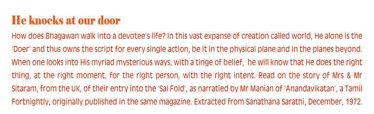 He knocks at our door: How does Bhagawan walk into a devotee’s life? In this vast expanse of creation called world, He alone is the ‘Doer’ and thus owns the script for every single action, be it in the physical plane and in the planes beyond. When one looks into His myriad mysterious ways, with a tinge of belief,  he will know that He does the right thing, at the right moment, for the right person, with the right intent. Read on the story of Mrs & Mr Sitaram, from the UK, of their entry into the ‘Sai Fold’, as narratied by Mr Manian of ‘Anandavikatan’, a Tamil Fortnightly, originally published in the same magazine. Extracted from Sanathana Sarathi, December, 1972.