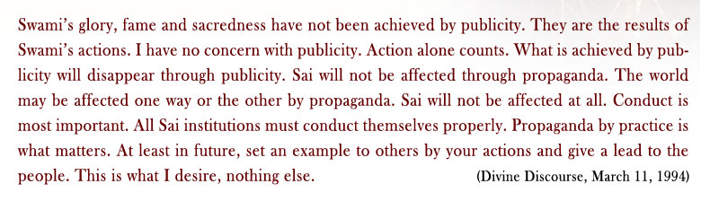 Swami’s glory, fame and sacredness have not been achieved by publicity. They are the results of Swami’s actions. I have no concern with publicity. Action alone counts. What is achieved by publicity will disappear through publicity. Sai will not be affected through propaganda. The world may be affected one way or the other by propaganda. Sai will not be affected at all. Conduct is most important. All Sai institutions must conduct themselves properly. Propaganda by practice is what matters. At least in future, set an example to others by your actions and give a lead to the people. This is what I desire, nothing else. (Divine Discourse, March 11, 1994)