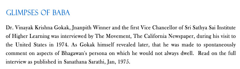 Glimpses of Baba: Dr. Vinayak Krishna Gokak, Jnanpith Winner and the first Vice Chancellor of Sri Sathya Sai Institute of Higher Learning was interviewed by The Movement, The California Newspaper, during his visit to the United States in 1974. As Gokak himself revealed later, that he was made to spontaneously comment on aspects of Bhagawan's persona on which he would not always dwell.  Read on the full interview as published in Sanathana Sarathi, Jan, 1975.