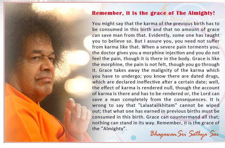 Remember, it is the grace of The Almighty!: You might say that the karma of the previous birth has to be consumed in this birth and that no amount of grace can save man from that. Evidently, some one has taught you to believe so. But I assure you, you need not suffer from karma like that. When a severe pain torments you, the doctor gives you a morphine injection and you do not feel the pain, though it is there in the body. Grace is like the morphine, the pain is not felt, though you go through it. Grace takes away the malignity of the karma which you have to undergo; you know there are dated drugs, which are declared ineffective after a certain date; well, the effect of karma is rendered null, though the account of karma is there and has to be rendered or, the Lord can save a man completely from the consequences. It is wrong to say that "Lalaatalikhitam" cannot be wiped out; that what one has earned in previous births must be consumed in this birth. Grace can countermand all that; nothing can stand in its way. Remember, it is the grace of the "Almighty”.