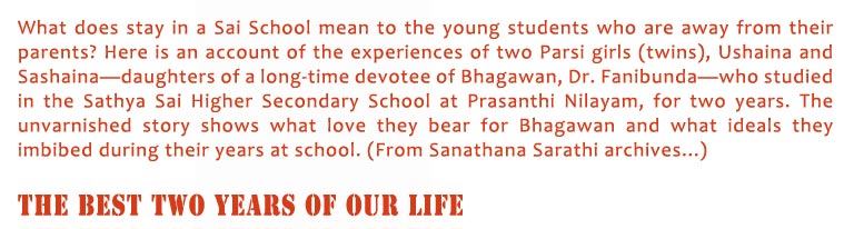 The Best Two Years of Our Life: What does stay in a Sai School mean to the young students who are away from their parents? Here is an account of the experiences of two Parsi girls (twins), Ushaina and Sashaina—daughters of a long-time devotee of Bhagawan, Dr. Fanibunda—who studied in the Sathya Sai Higher Secondary School at Prasanthi Nilayam, for two years. The unvarnished story shows what love they bear for Bhagawan and what ideals they imbibed during their years at school. (From Sanathana Sarathi archives...)