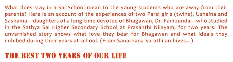 The Best Two Years of Our Life: What does stay in a Sai School mean to the young students who are away from their parents? Here is an account of the experiences of two Parsi girls (twins), Ushaina and Sashaina—daughters of a long-time devotee of Bhagawan, Dr. Fanibunda—who studied in the Sathya Sai Higher Secondary School at Prasanthi Nilayam, for two years. The unvarnished story shows what love they bear for Bhagawan and what ideals they imbibed during their years at school. (From Sanathana Sarathi archives...)