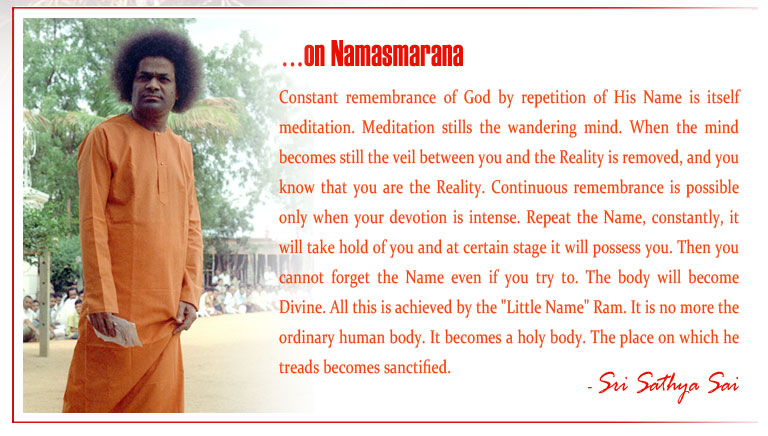 Namasmarana: Constant remembrance of God by repetition of His Name is itself meditation. Meditation stills the wandering mind. When the mind becomes still the veil between you and the Reality is removed, and you know that you are the Reality. Continuous remembrance is possible only when your devotion is intense. Repeat the Name, constantly, it will take hold of you and at certain stage it will possess you. Then you cannot forget the Name even if you try to. The body will become Divine. All this is achieved by the "Little Name" Ram. It is no more the ordinary human body. It becomes a holy body. The place on which he treads becomes sanctified.