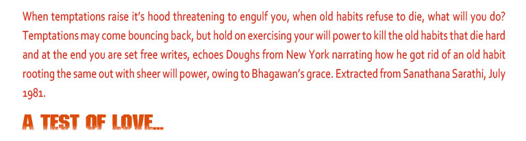 A Test of Love: When temptations raise it’s hood threatening to engulf you, when old habits refuse to die, what will you do? Temptations may come bouncing back, but hold on exercising your will power to kill the old habits that die hard and at the end you are set free writes, echoes Doughs from New York narrating how he got rid of an old habit rooting the same out with sheer will power, owing to Bhagawan’s grace. Extracted from Sanathana Sarathi, July 1981.