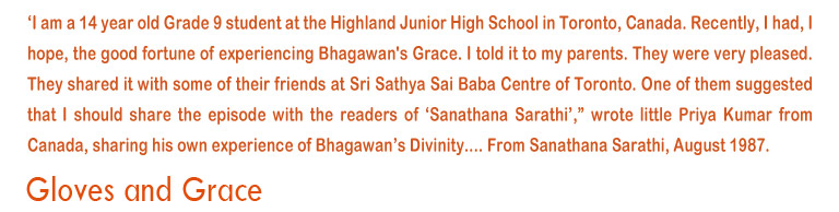 'I am a 14  year old Grade 9 student at the Highland Junior School in Toronto, Canada. Recently, I had, I hope, the good fortune of experiencing Bhagawan's Grace.I told it to my parents. They were very pleased. They shared it with some of their friends at Sri Sathya Sai Baba centre of Toronto. One of them suggetsed that i should share the episode with the readers of 'Sanathana Sarathi', wrote little Priya Kumar from Canada, sharing his own experience of Bhagawan's Divinity....From Sanathana Sarathi, August 1987.