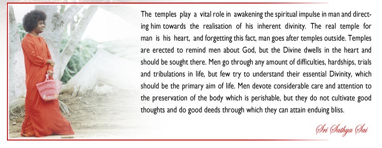 The  temples  play  a  vital role in  awakening the spiritual impulse in man and directing him towards  the  realisation  of  his  inherent  divinity.  The  real  temple  for  man  is  his  heart,  and forgetting this fact, man goes after temples outside. Temples are erected to remind men about God, but the Divine dwells in the heart and should be sought there. Men go through any amount of difficulties, hardships, trials and tribulations in life, but few try to understand their essential Divinity, which should be the primary aim of life. Men devote considerable care and attention to the preservation of the body which is perishable, but they do not cultivate good thoughts and do good deeds through which they can attain enduing bliss. - Sri Sathya Sai