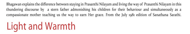 Light and Warmth: Bhagawan explains the difference between staying in Prasanthi Nilayam and living the way of  Prasanthi Nilayam in this thundering discourse by  a stern father admonishing his children for their behaviour and simultaneously as a compassionate mother teaching us the way to earn Her grace. From the July 1981 edition of Sanathana Sarathi.