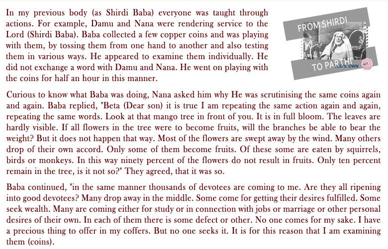 In my previous body (as Shirdi Baba) everyone was taught through actions. For example, Damu and Nana were rendering service to the Lord (Shirdi Baba). Baba collected a few copper coins and was playing with them, by tossing them from one hand to another and also testing them in various ways. He appeared to examine them individually. He did not exchange a word with Damu and Nana. He went on playing with the coins for half an hour in this manner.