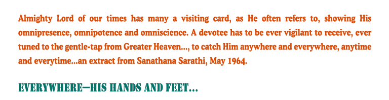 Everywhere - His Hands and Feet: Almighty Lord of our times has many a visiting card, as He often refers to, showing His omnipresence, omnipotence and omniscience. A devotee has to be ever vigilant to receive, ever tuned to the gentle-tap from Greater Heaven..., to catch Him anywhere and everywhere, anytime and everytime...an extract from Sanathana Sarathi, May 1964.