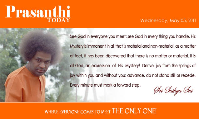 See God in everyone you meet; see God in every thing you handle. His Mystery is immanent in all that is material and non-material; as a matter of fact, it has been discovered that there is no matter or material. It is all God, an expression  of  His  Mystery!  Derive  joy from the springs of joy within you and without you; advance, do not stand still or recede. Every minute must mark a forward step.  - Sri Sathya Sai
